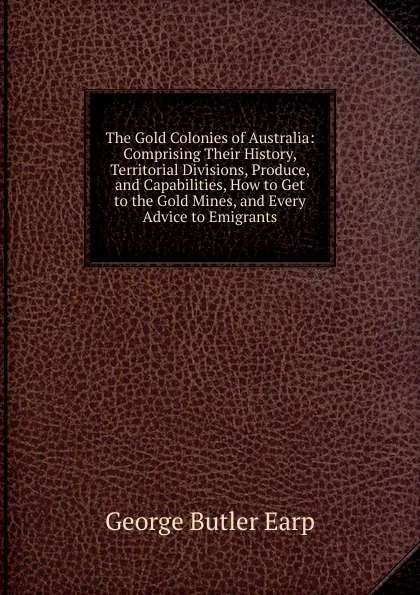 Обложка книги The Gold Colonies of Australia: Comprising Their History, Territorial Divisions, Produce, and Capabilities, How to Get to the Gold Mines, and Every Advice to Emigrants, George Butler Earp