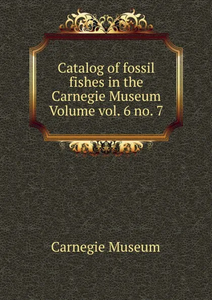 Обложка книги Catalog of fossil fishes in the Carnegie Museum Volume vol. 6 no. 7, Carnegie Museum