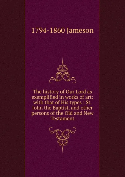 Обложка книги The history of Our Lord as exemplified in works of art: with that of His types : St. John the Baptist. and other persons of the Old and New Testament, Jameson