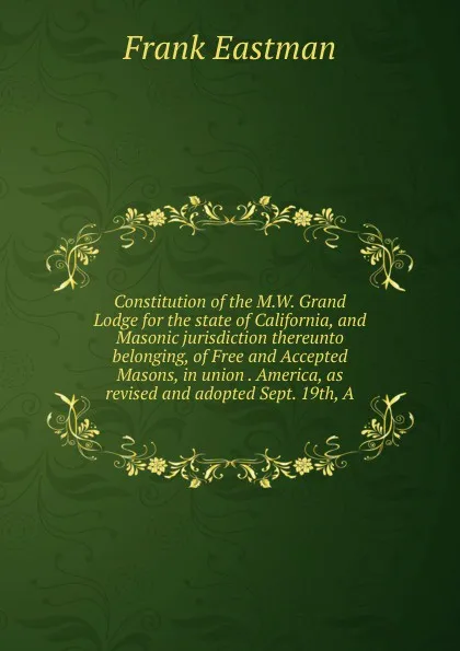 Обложка книги Constitution of the M.W. Grand Lodge for the state of California, and Masonic jurisdiction thereunto belonging, of Free and Accepted Masons, in union . America, as revised and adopted Sept. 19th, A, Frank Eastman