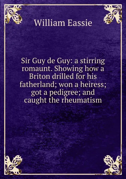 Обложка книги Sir Guy de Guy: a stirring romaunt. Showing how a Briton drilled for his fatherland; won a heiress; got a pedigree; and caught the rheumatism, William Eassie