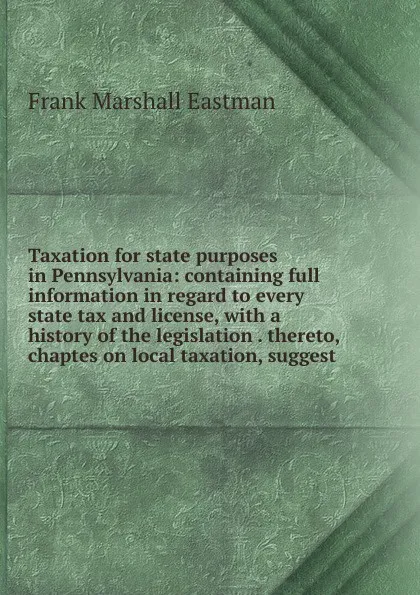 Обложка книги Taxation for state purposes in Pennsylvania: containing full information in regard to every state tax and license, with a history of the legislation . thereto, chaptes on local taxation, suggest, Frank Marshall Eastman