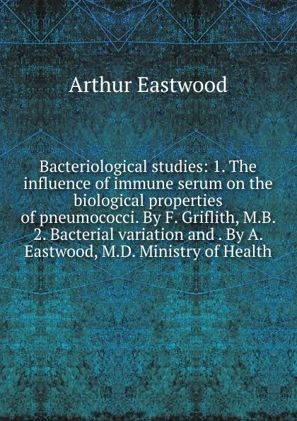 Обложка книги Bacteriological studies: 1. The influence of immune serum on the biological properties of pneumococci. By F. Griflith, M.B. 2. Bacterial variation and . By A. Eastwood, M.D. Ministry of Health, Arthur Eastwood