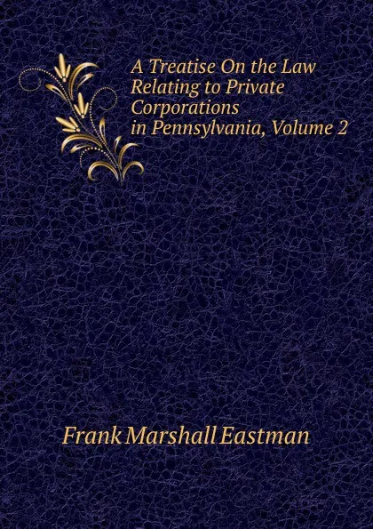 Обложка книги A Treatise On the Law Relating to Private Corporations in Pennsylvania, Volume 2, Frank Marshall Eastman