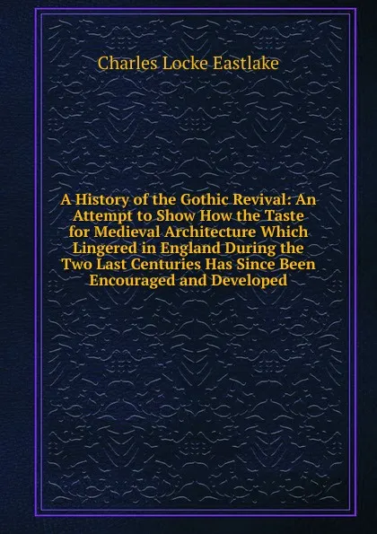 Обложка книги A History of the Gothic Revival: An Attempt to Show How the Taste for Medieval Architecture Which Lingered in England During the Two Last Centuries Has Since Been Encouraged and Developed, Charles Locke Eastlake