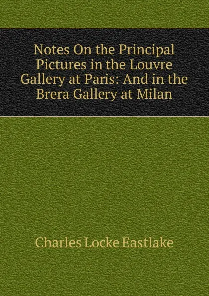 Обложка книги Notes On the Principal Pictures in the Louvre Gallery at Paris: And in the Brera Gallery at Milan, Charles Locke Eastlake