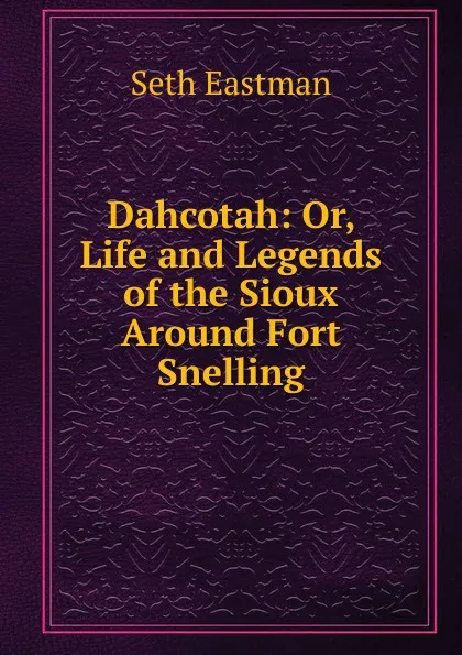 Обложка книги Dahcotah: Or, Life and Legends of the Sioux Around Fort Snelling, Seth Eastman