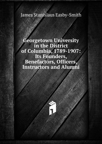 Обложка книги Georgetown University in the District of Columbia, 1789-1907: Its Founders, Benefactors, Officers, Instructors and Alumni, James Stanislaus Easby-Smith