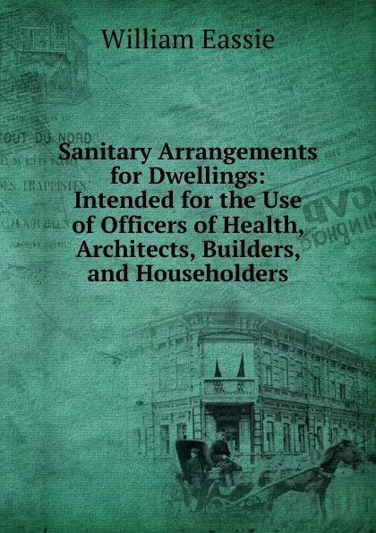 Обложка книги Sanitary Arrangements for Dwellings: Intended for the Use of Officers of Health, Architects, Builders, and Householders, William Eassie