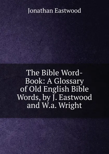 Обложка книги The Bible Word-Book: A Glossary of Old English Bible Words, by J. Eastwood and W.a. Wright, Jonathan Eastwood