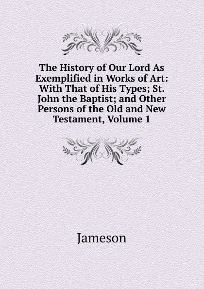 Обложка книги The History of Our Lord As Exemplified in Works of Art: With That of His Types; St. John the Baptist; and Other Persons of the Old and New Testament, Volume 1, Jameson