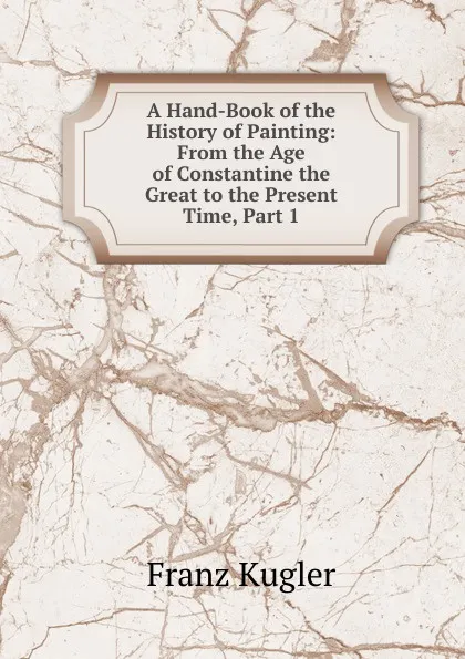 Обложка книги A Hand-Book of the History of Painting: From the Age of Constantine the Great to the Present Time, Part 1, Franz Kugler