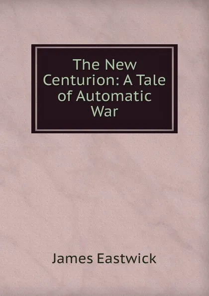 Обложка книги The New Centurion: A Tale of Automatic War, James Eastwick