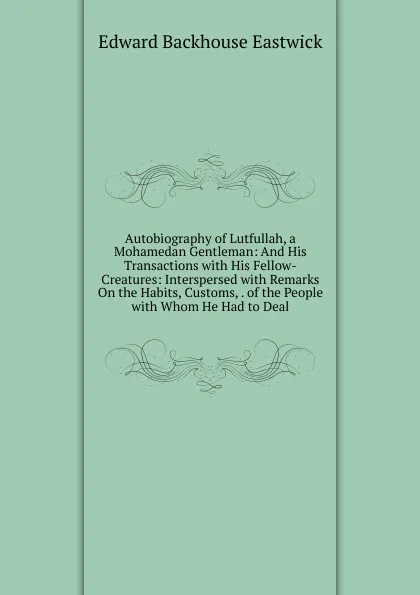 Обложка книги Autobiography of Lutfullah, a Mohamedan Gentleman: And His Transactions with His Fellow-Creatures: Interspersed with Remarks On the Habits, Customs, . of the People with Whom He Had to Deal, Edward Backhouse Eastwick