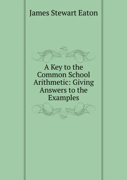 Обложка книги A Key to the Common School Arithmetic: Giving Answers to the Examples, James Stewart Eaton