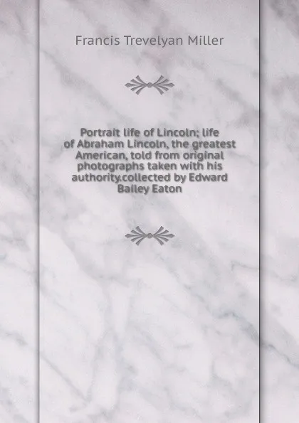 Обложка книги Portrait life of Lincoln; life of Abraham Lincoln, the greatest American, told from original photographs taken with his authority.collected by Edward Bailey Eaton, Francis Trevelyan Miller