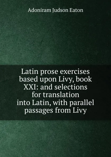 Обложка книги Latin prose exercises based upon Livy, book XXI: and selections for translation into Latin, with parallel passages from Livy, Adoniram Judson Eaton