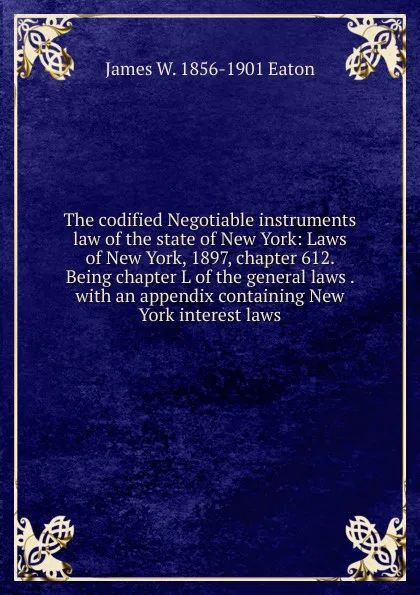 Обложка книги The codified Negotiable instruments law of the state of New York: Laws of New York, 1897, chapter 612. Being chapter L of the general laws . with an appendix containing New York interest laws., James W. 1856-1901 Eaton