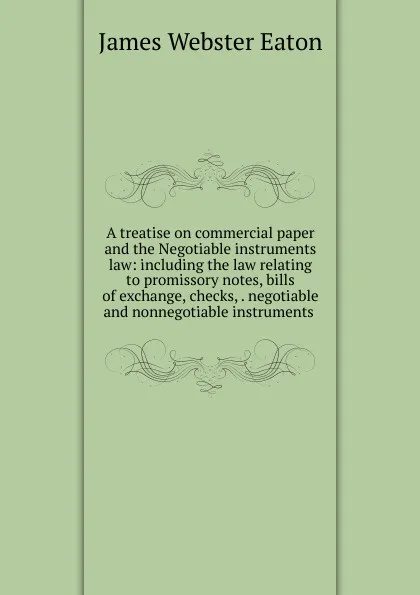 Обложка книги A treatise on commercial paper and the Negotiable instruments law: including the law relating to promissory notes, bills of exchange, checks, . negotiable and nonnegotiable instruments ., James Webster Eaton