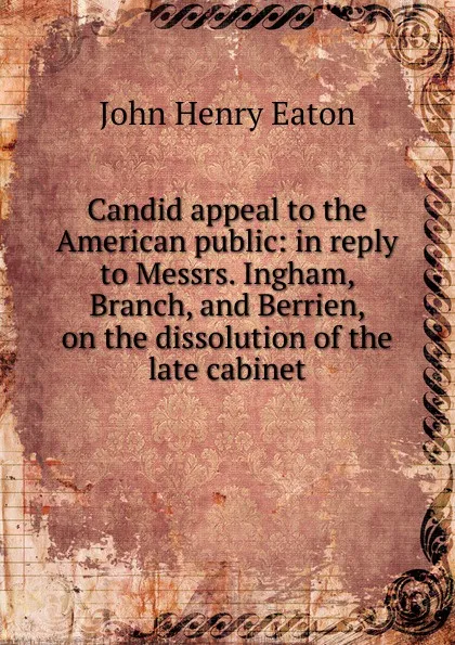 Обложка книги Candid appeal to the American public: in reply to Messrs. Ingham, Branch, and Berrien, on the dissolution of the late cabinet, John Henry Eaton