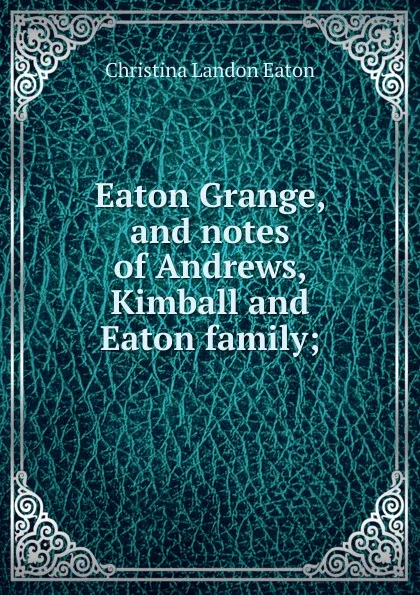 Обложка книги Eaton Grange, and notes of Andrews, Kimball and Eaton family;, Christina Landon Eaton