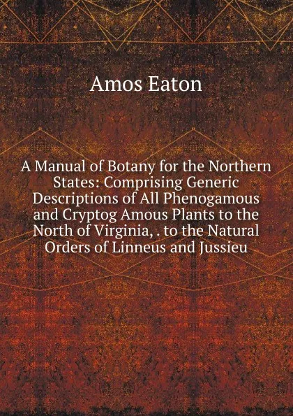 Обложка книги A Manual of Botany for the Northern States: Comprising Generic Descriptions of All Phenogamous and Cryptog Amous Plants to the North of Virginia, . to the Natural Orders of Linneus and Jussieu, Amos Eaton