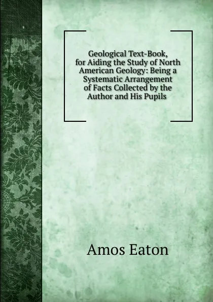 Обложка книги Geological Text-Book, for Aiding the Study of North American Geology: Being a Systematic Arrangement of Facts Collected by the Author and His Pupils ., Amos Eaton