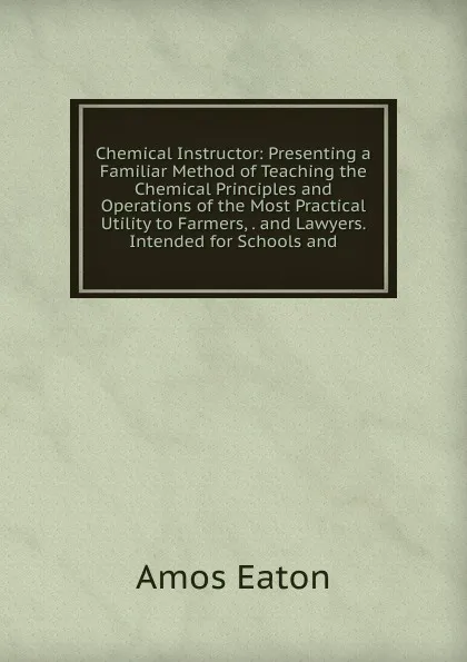 Обложка книги Chemical Instructor: Presenting a Familiar Method of Teaching the Chemical Principles and Operations of the Most Practical Utility to Farmers, . and Lawyers. Intended for Schools and, Amos Eaton