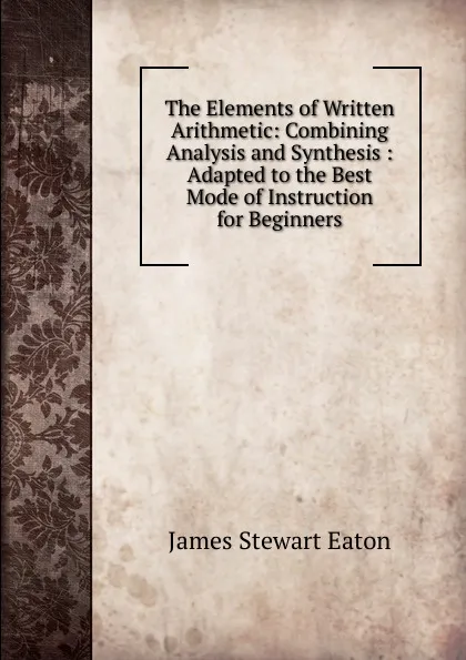 Обложка книги The Elements of Written Arithmetic: Combining Analysis and Synthesis : Adapted to the Best Mode of Instruction for Beginners, James Stewart Eaton