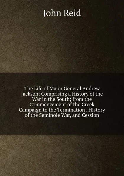 Обложка книги The Life of Major General Andrew Jackson: Comprising a History of the War in the South; from the Commencement of the Creek Campaign to the Termination . History of the Seminole War, and Cession, John Reid