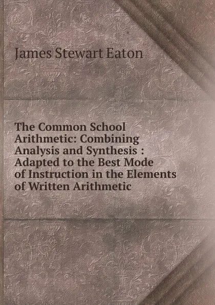 Обложка книги The Common School Arithmetic: Combining Analysis and Synthesis : Adapted to the Best Mode of Instruction in the Elements of Written Arithmetic, James Stewart Eaton