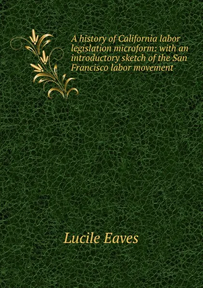 Обложка книги A history of California labor legislation microform: with an introductory sketch of the San Francisco labor movement, Lucile Eaves