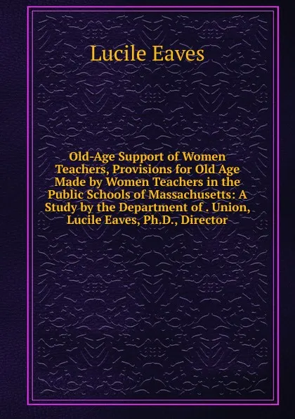 Обложка книги Old-Age Support of Women Teachers, Provisions for Old Age Made by Women Teachers in the Public Schools of Massachusetts: A Study by the Department of . Union, Lucile Eaves, Ph.D., Director, Lucile Eaves