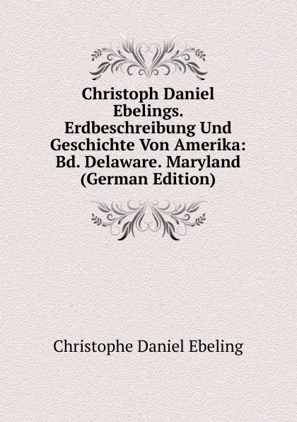 Обложка книги Christoph Daniel Ebelings. Erdbeschreibung Und Geschichte Von Amerika: Bd. Delaware. Maryland (German Edition), Christophe Daniel Ebeling