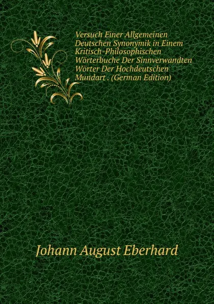 Обложка книги Versuch Einer Allgemeinen Deutschen Synonymik in Einem Kritisch-Philosophischen Worterbuche Der Sinnverwandten Worter Der Hochdeutschen Mundart . (German Edition), Johann August Eberhard