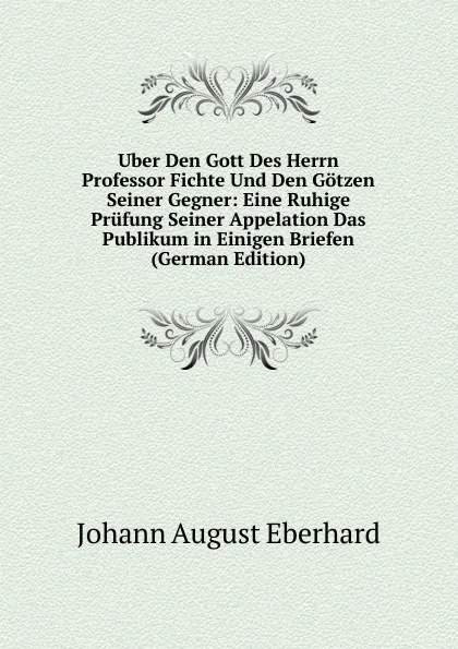 Обложка книги Uber Den Gott Des Herrn Professor Fichte Und Den Gotzen Seiner Gegner: Eine Ruhige Prufung Seiner Appelation Das Publikum in Einigen Briefen (German Edition), Johann August Eberhard