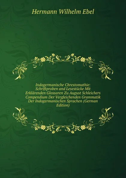 Обложка книги Indogermanische Chrestomathie: Schriftproben and Lesestucke Mit Erklarenden Glossaren Zu August Schleichers Compendium Der Vergleichenden Grammatik Der Indogermanischen Sprachen (German Edition), Hermann Wilhelm Ebel