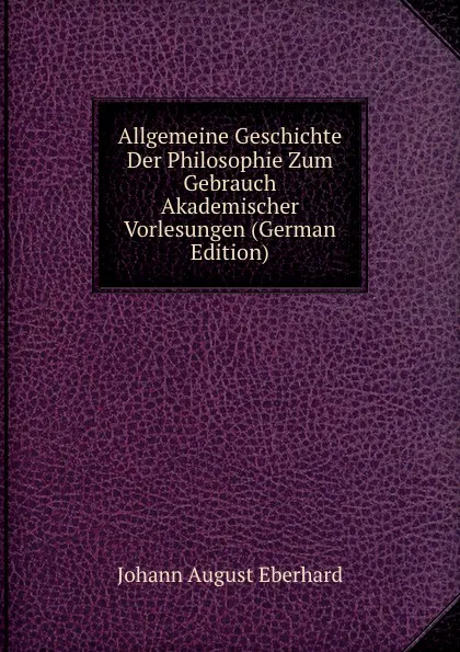 Обложка книги Allgemeine Geschichte Der Philosophie Zum Gebrauch Akademischer Vorlesungen (German Edition), Johann August Eberhard