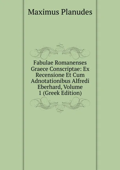 Обложка книги Fabulae Romanenses Graece Conscriptae: Ex Recensione Et Cum Adnotationibus Alfredi Eberhard, Volume 1 (Greek Edition), Maximus Planudes