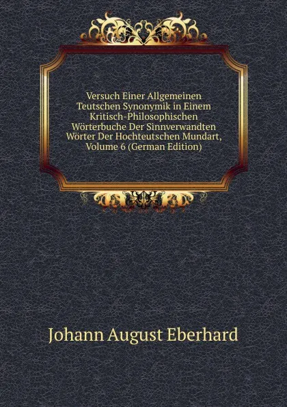 Обложка книги Versuch Einer Allgemeinen Teutschen Synonymik in Einem Kritisch-Philosophischen Worterbuche Der Sinnverwandten Worter Der Hochteutschen Mundart, Volume 6 (German Edition), Johann August Eberhard