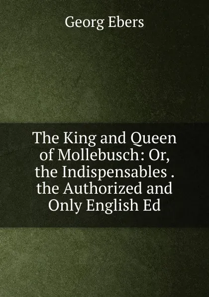 Обложка книги The King and Queen of Mollebusch: Or, the Indispensables . the Authorized and Only English Ed, Georg Ebers