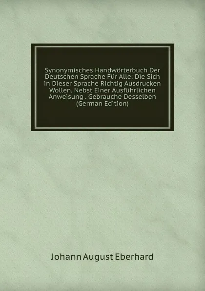 Обложка книги Synonymisches Handworterbuch Der Deutschen Sprache Fur Alle: Die Sich in Dieser Sprache Richtig Ausdrucken Wollen. Nebst Einer Ausfuhrlichen Anweisung . Gebrauche Desselben (German Edition), Johann August Eberhard