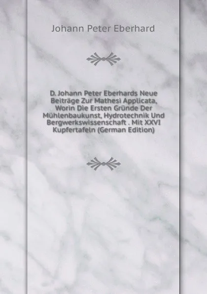 Обложка книги D. Johann Peter Eberhards Neue Beitrage Zur Mathesi Applicata, Worin Die Ersten Grunde Der Muhlenbaukunst, Hydrotechnik Und Bergwerkswissenschaft . Mit XXVI Kupfertafeln (German Edition), Johann Peter Eberhard