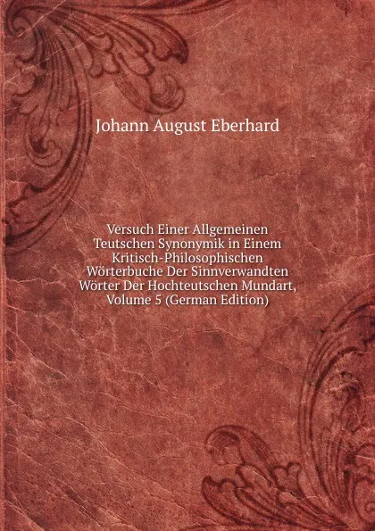 Обложка книги Versuch Einer Allgemeinen Teutschen Synonymik in Einem Kritisch-Philosophischen Worterbuche Der Sinnverwandten Worter Der Hochteutschen Mundart, Volume 5 (German Edition), Johann August Eberhard