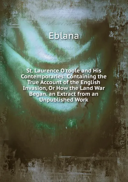 Обложка книги St. Laurence O.toole and His Contemporaries: Containing the True Account of the English Invasion, Or How the Land War Began. an Extract from an Unpublished Work, Eblana