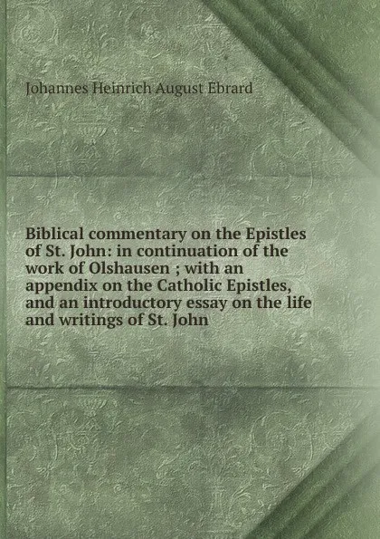 Обложка книги Biblical commentary on the Epistles of St. John: in continuation of the work of Olshausen ; with an appendix on the Catholic Epistles, and an introductory essay on the life and writings of St. John, Johannes Heinrich August Ebrard