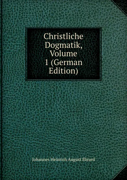 Обложка книги Christliche Dogmatik, Volume 1 (German Edition), Johannes Heinrich August Ebrard