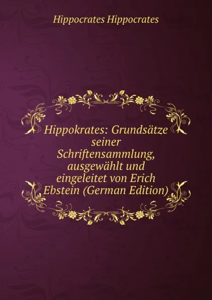 Обложка книги Hippokrates: Grundsatze seiner Schriftensammlung, ausgewahlt und eingeleitet von Erich Ebstein (German Edition), Hippocrates Hippocrates