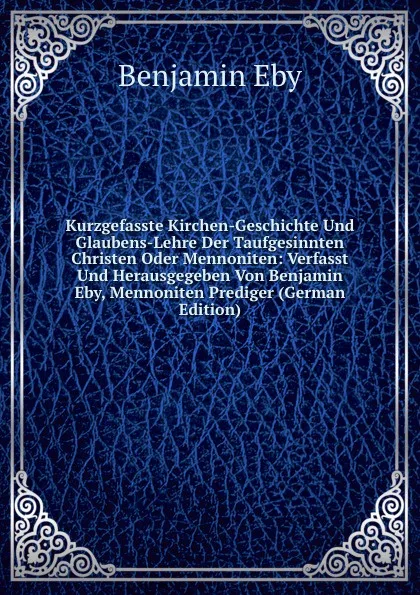 Обложка книги Kurzgefasste Kirchen-Geschichte Und Glaubens-Lehre Der Taufgesinnten Christen Oder Mennoniten: Verfasst Und Herausgegeben Von Benjamin Eby, Mennoniten Prediger (German Edition), Benjamin Eby