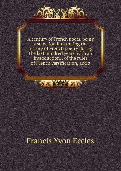 Обложка книги A century of French poets, being a selection illustrating the history of French poetry during the last hundred years, with an introduction, . of the rules of French versification, and a, Francis Yvon Eccles